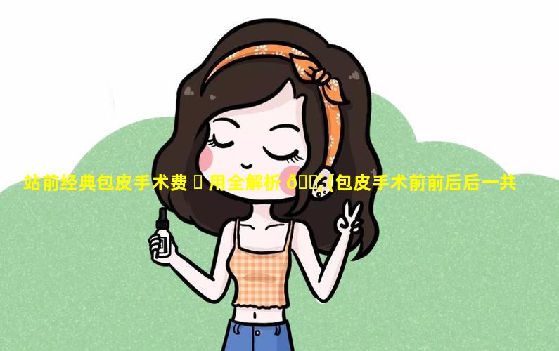 站前经典包皮手术费 ☘ 用全解析 🐦 (包皮手术前前后后一共需要花费多少)